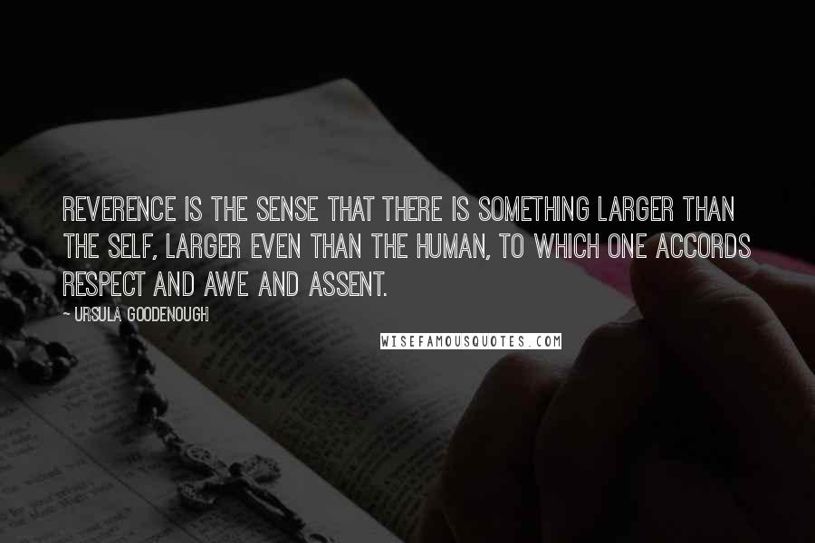 Ursula Goodenough Quotes: Reverence is the sense that there is something larger than the self, larger even than the human, to which one accords respect and awe and assent.