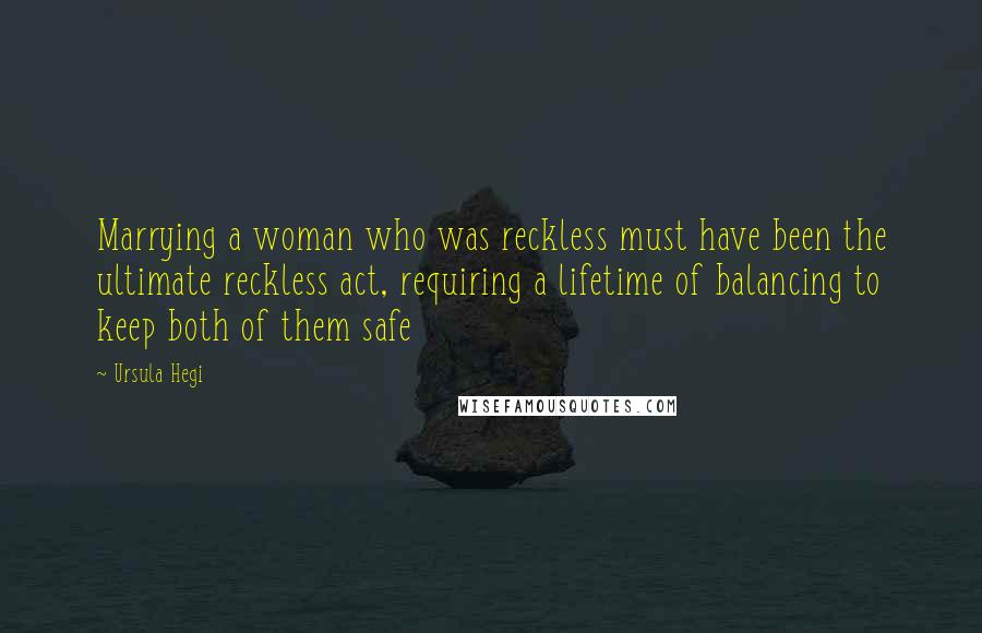 Ursula Hegi Quotes: Marrying a woman who was reckless must have been the ultimate reckless act, requiring a lifetime of balancing to keep both of them safe