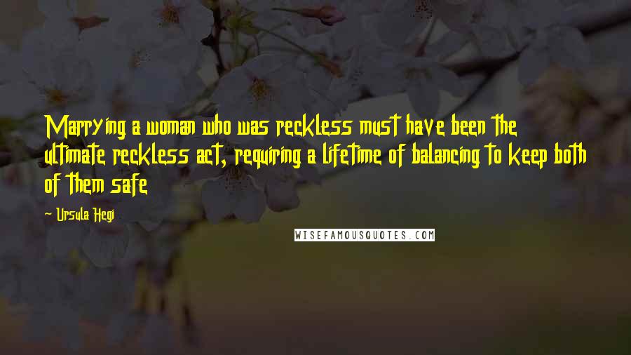 Ursula Hegi Quotes: Marrying a woman who was reckless must have been the ultimate reckless act, requiring a lifetime of balancing to keep both of them safe