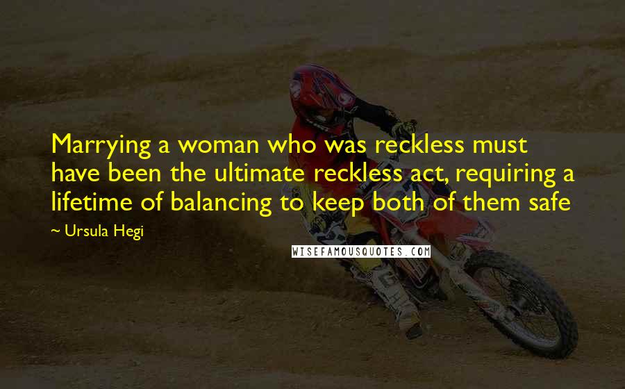 Ursula Hegi Quotes: Marrying a woman who was reckless must have been the ultimate reckless act, requiring a lifetime of balancing to keep both of them safe