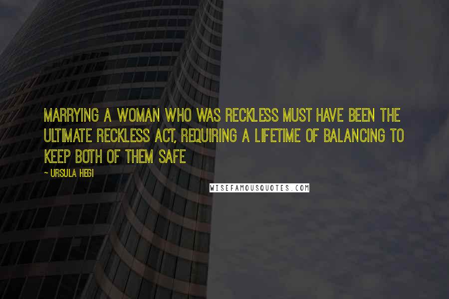 Ursula Hegi Quotes: Marrying a woman who was reckless must have been the ultimate reckless act, requiring a lifetime of balancing to keep both of them safe