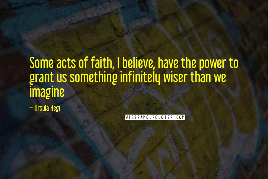 Ursula Hegi Quotes: Some acts of faith, I believe, have the power to grant us something infinitely wiser than we imagine
