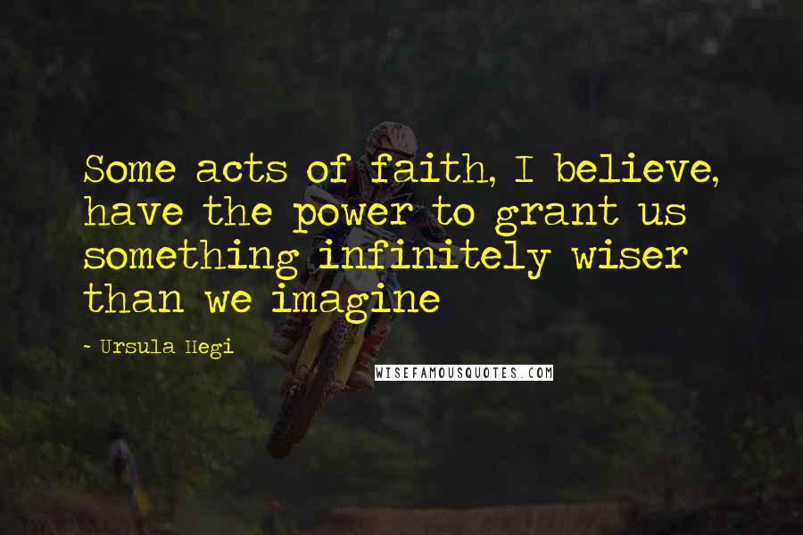 Ursula Hegi Quotes: Some acts of faith, I believe, have the power to grant us something infinitely wiser than we imagine