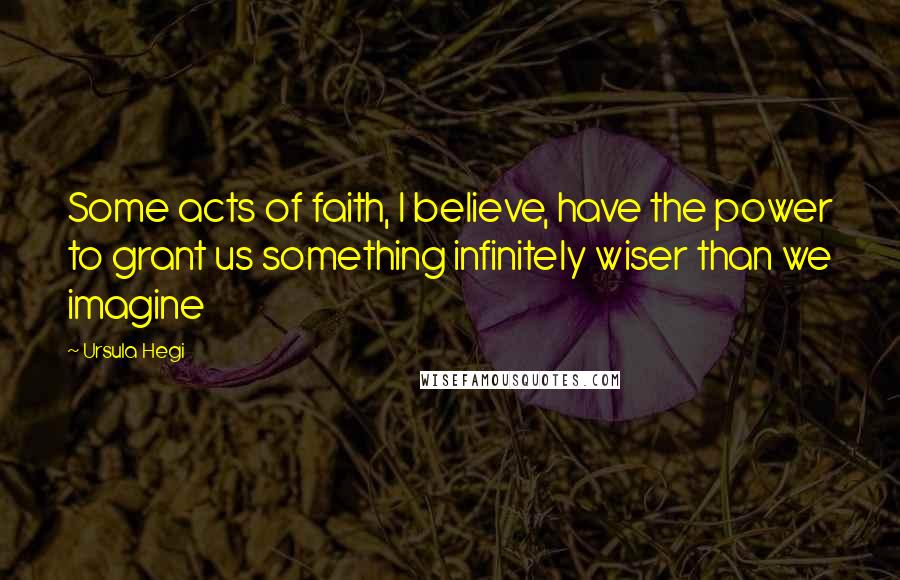 Ursula Hegi Quotes: Some acts of faith, I believe, have the power to grant us something infinitely wiser than we imagine