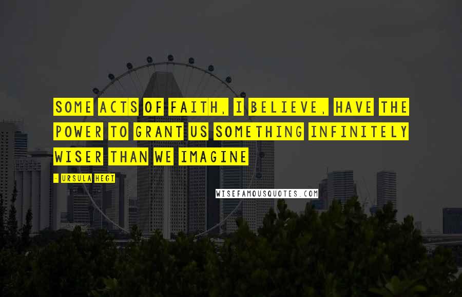 Ursula Hegi Quotes: Some acts of faith, I believe, have the power to grant us something infinitely wiser than we imagine