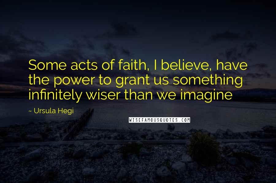 Ursula Hegi Quotes: Some acts of faith, I believe, have the power to grant us something infinitely wiser than we imagine
