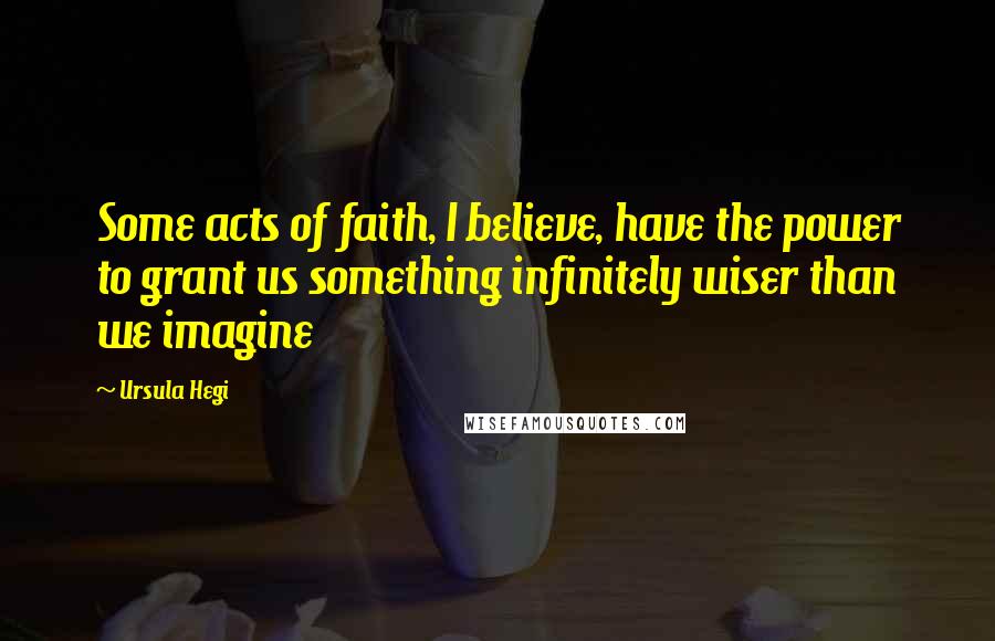 Ursula Hegi Quotes: Some acts of faith, I believe, have the power to grant us something infinitely wiser than we imagine