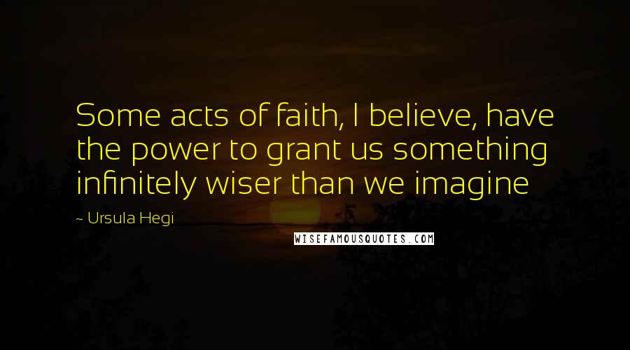 Ursula Hegi Quotes: Some acts of faith, I believe, have the power to grant us something infinitely wiser than we imagine