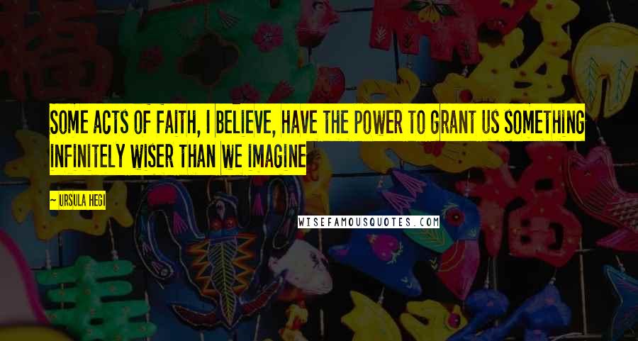 Ursula Hegi Quotes: Some acts of faith, I believe, have the power to grant us something infinitely wiser than we imagine