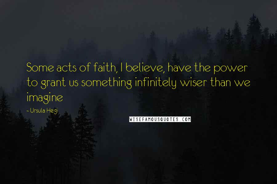 Ursula Hegi Quotes: Some acts of faith, I believe, have the power to grant us something infinitely wiser than we imagine