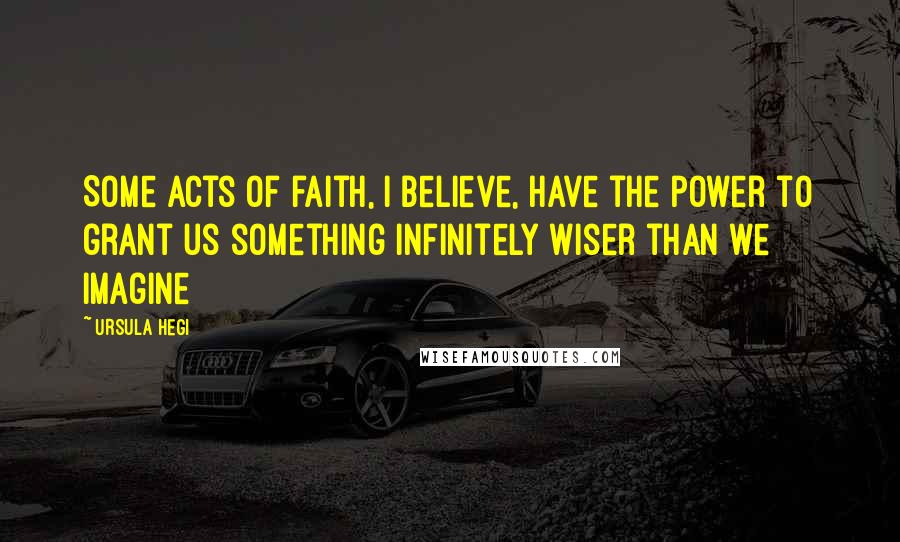 Ursula Hegi Quotes: Some acts of faith, I believe, have the power to grant us something infinitely wiser than we imagine