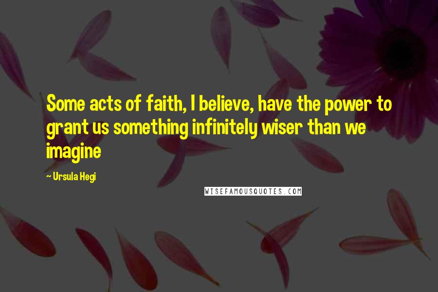 Ursula Hegi Quotes: Some acts of faith, I believe, have the power to grant us something infinitely wiser than we imagine