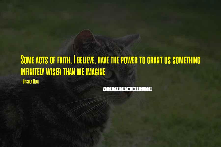 Ursula Hegi Quotes: Some acts of faith, I believe, have the power to grant us something infinitely wiser than we imagine