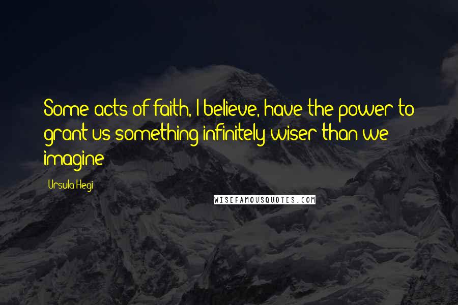 Ursula Hegi Quotes: Some acts of faith, I believe, have the power to grant us something infinitely wiser than we imagine