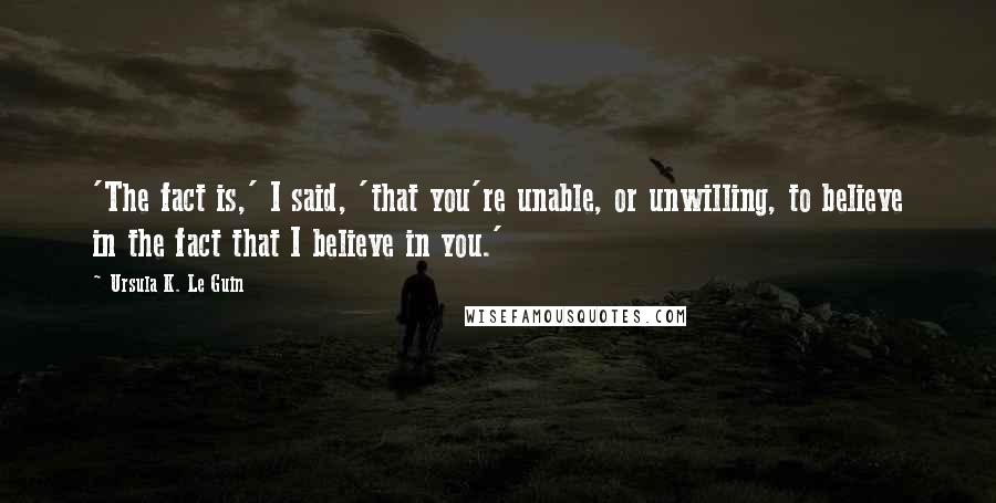 Ursula K. Le Guin Quotes: 'The fact is,' I said, 'that you're unable, or unwilling, to believe in the fact that I believe in you.'