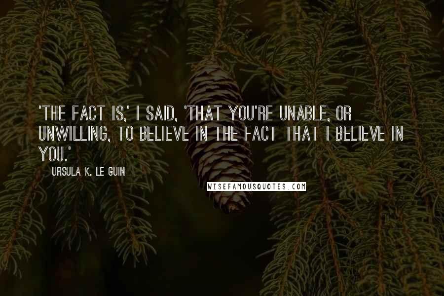 Ursula K. Le Guin Quotes: 'The fact is,' I said, 'that you're unable, or unwilling, to believe in the fact that I believe in you.'