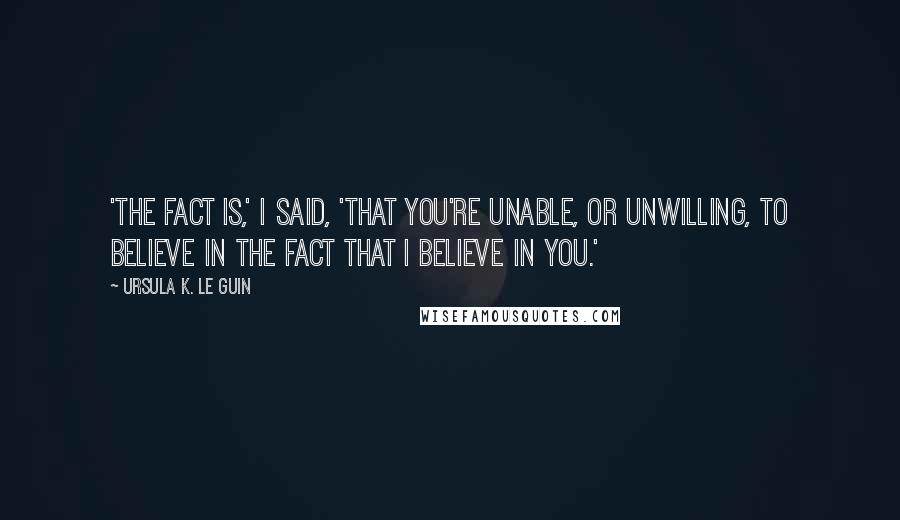 Ursula K. Le Guin Quotes: 'The fact is,' I said, 'that you're unable, or unwilling, to believe in the fact that I believe in you.'