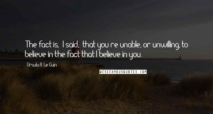 Ursula K. Le Guin Quotes: 'The fact is,' I said, 'that you're unable, or unwilling, to believe in the fact that I believe in you.'