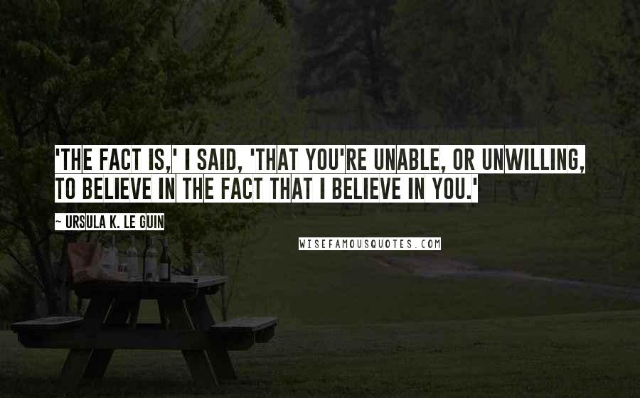 Ursula K. Le Guin Quotes: 'The fact is,' I said, 'that you're unable, or unwilling, to believe in the fact that I believe in you.'