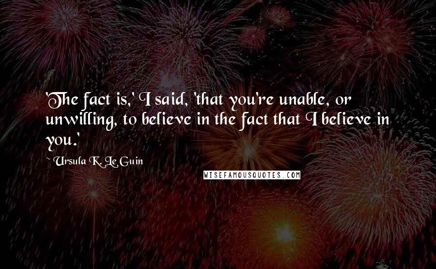 Ursula K. Le Guin Quotes: 'The fact is,' I said, 'that you're unable, or unwilling, to believe in the fact that I believe in you.'