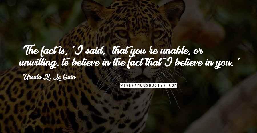 Ursula K. Le Guin Quotes: 'The fact is,' I said, 'that you're unable, or unwilling, to believe in the fact that I believe in you.'