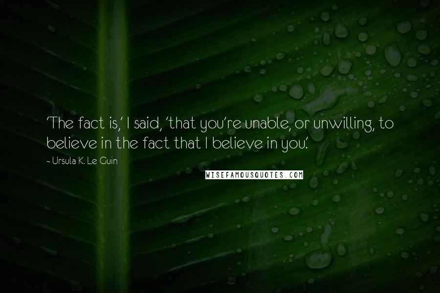 Ursula K. Le Guin Quotes: 'The fact is,' I said, 'that you're unable, or unwilling, to believe in the fact that I believe in you.'