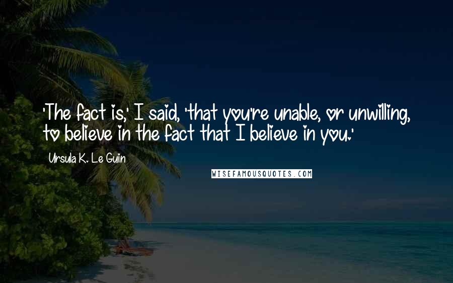 Ursula K. Le Guin Quotes: 'The fact is,' I said, 'that you're unable, or unwilling, to believe in the fact that I believe in you.'