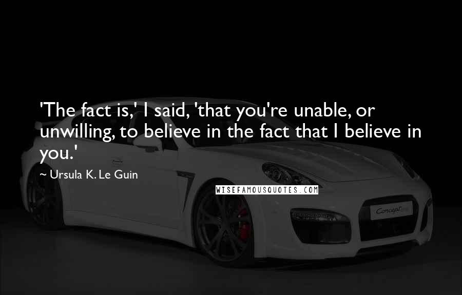 Ursula K. Le Guin Quotes: 'The fact is,' I said, 'that you're unable, or unwilling, to believe in the fact that I believe in you.'