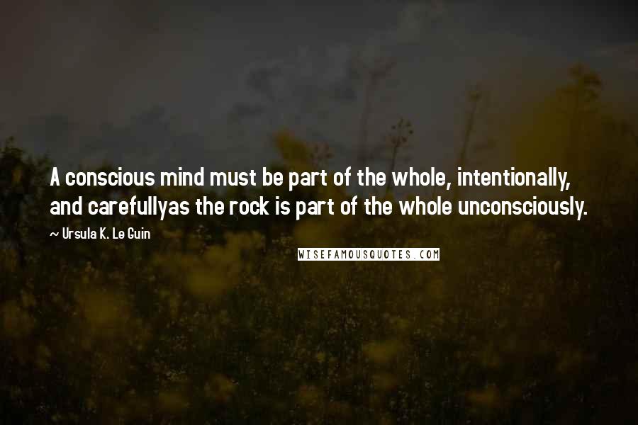 Ursula K. Le Guin Quotes: A conscious mind must be part of the whole, intentionally, and carefullyas the rock is part of the whole unconsciously.