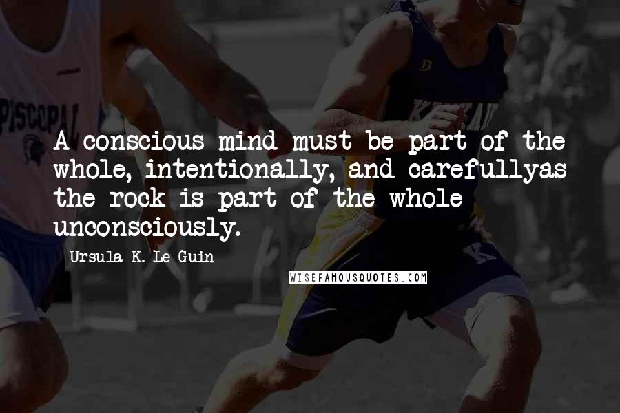 Ursula K. Le Guin Quotes: A conscious mind must be part of the whole, intentionally, and carefullyas the rock is part of the whole unconsciously.