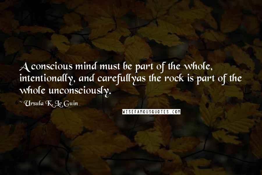 Ursula K. Le Guin Quotes: A conscious mind must be part of the whole, intentionally, and carefullyas the rock is part of the whole unconsciously.