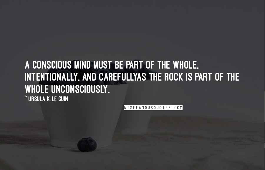 Ursula K. Le Guin Quotes: A conscious mind must be part of the whole, intentionally, and carefullyas the rock is part of the whole unconsciously.