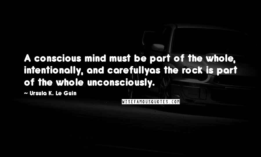 Ursula K. Le Guin Quotes: A conscious mind must be part of the whole, intentionally, and carefullyas the rock is part of the whole unconsciously.