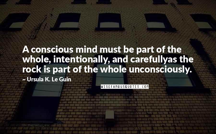 Ursula K. Le Guin Quotes: A conscious mind must be part of the whole, intentionally, and carefullyas the rock is part of the whole unconsciously.