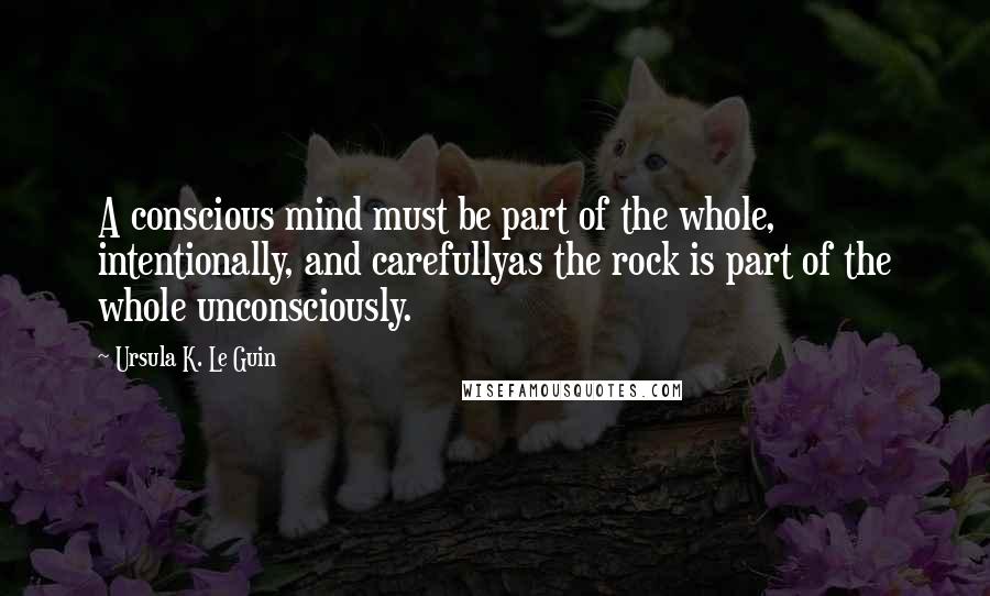 Ursula K. Le Guin Quotes: A conscious mind must be part of the whole, intentionally, and carefullyas the rock is part of the whole unconsciously.
