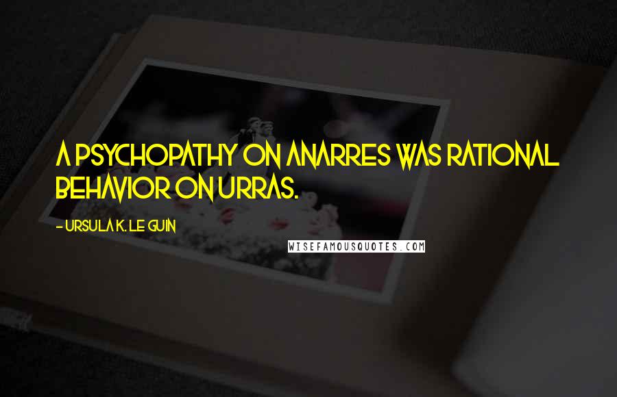 Ursula K. Le Guin Quotes: A psychopathy on Anarres was rational behavior on Urras.