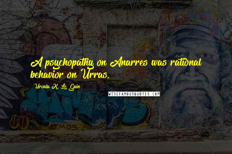Ursula K. Le Guin Quotes: A psychopathy on Anarres was rational behavior on Urras.