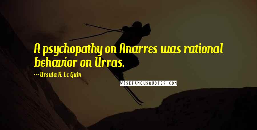 Ursula K. Le Guin Quotes: A psychopathy on Anarres was rational behavior on Urras.