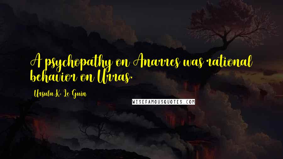 Ursula K. Le Guin Quotes: A psychopathy on Anarres was rational behavior on Urras.