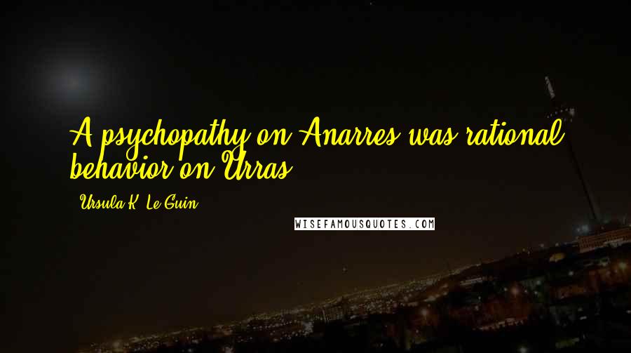 Ursula K. Le Guin Quotes: A psychopathy on Anarres was rational behavior on Urras.