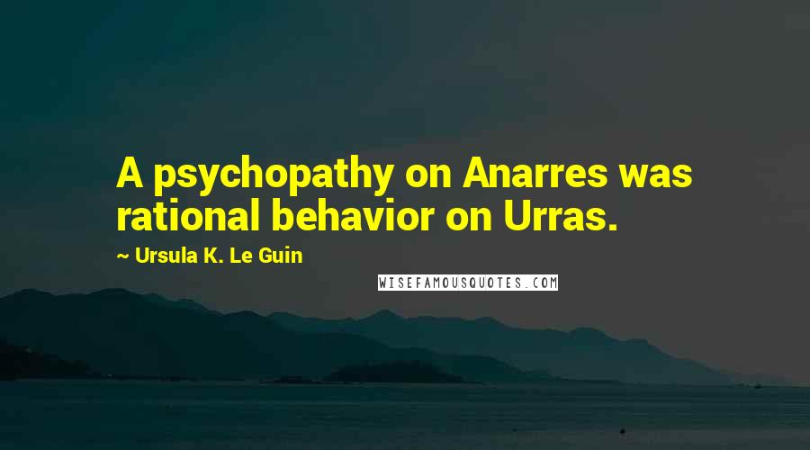 Ursula K. Le Guin Quotes: A psychopathy on Anarres was rational behavior on Urras.