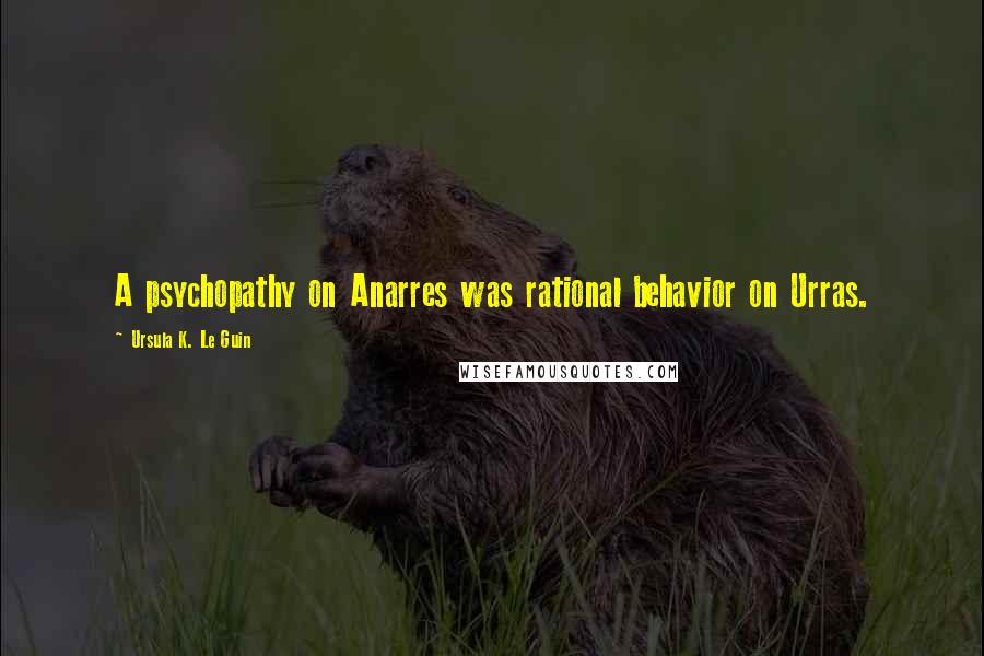 Ursula K. Le Guin Quotes: A psychopathy on Anarres was rational behavior on Urras.