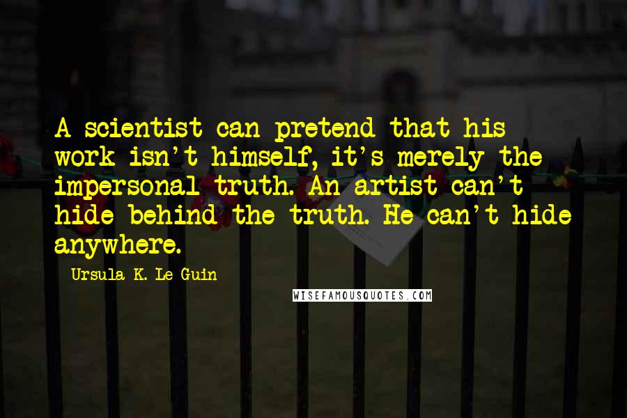 Ursula K. Le Guin Quotes: A scientist can pretend that his work isn't himself, it's merely the impersonal truth. An artist can't hide behind the truth. He can't hide anywhere.