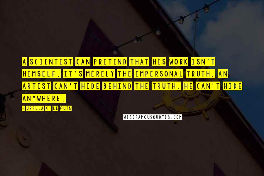 Ursula K. Le Guin Quotes: A scientist can pretend that his work isn't himself, it's merely the impersonal truth. An artist can't hide behind the truth. He can't hide anywhere.