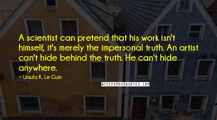 Ursula K. Le Guin Quotes: A scientist can pretend that his work isn't himself, it's merely the impersonal truth. An artist can't hide behind the truth. He can't hide anywhere.