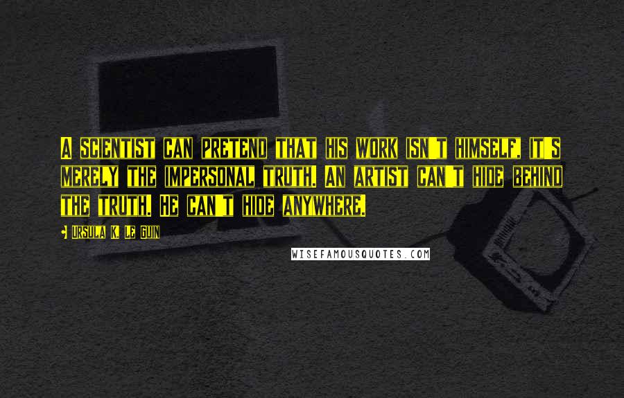 Ursula K. Le Guin Quotes: A scientist can pretend that his work isn't himself, it's merely the impersonal truth. An artist can't hide behind the truth. He can't hide anywhere.