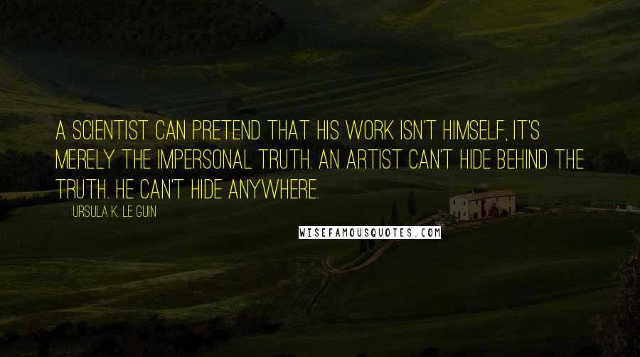 Ursula K. Le Guin Quotes: A scientist can pretend that his work isn't himself, it's merely the impersonal truth. An artist can't hide behind the truth. He can't hide anywhere.