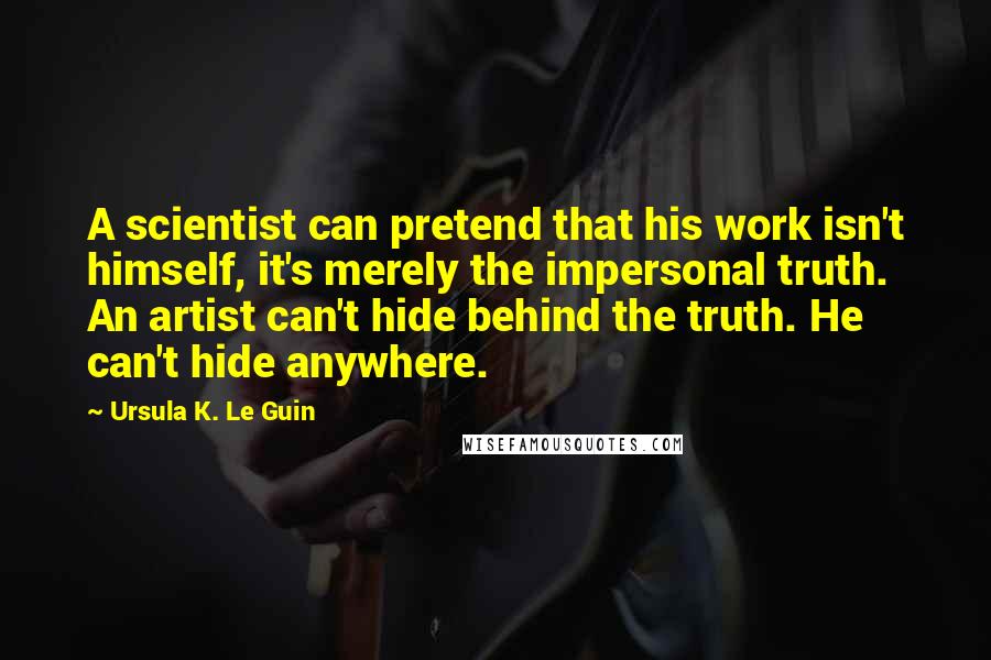 Ursula K. Le Guin Quotes: A scientist can pretend that his work isn't himself, it's merely the impersonal truth. An artist can't hide behind the truth. He can't hide anywhere.