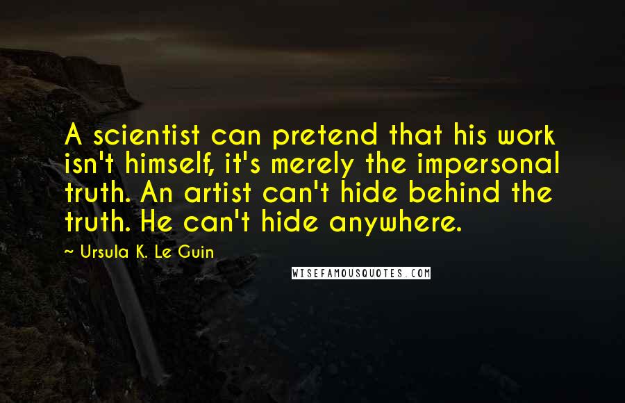 Ursula K. Le Guin Quotes: A scientist can pretend that his work isn't himself, it's merely the impersonal truth. An artist can't hide behind the truth. He can't hide anywhere.