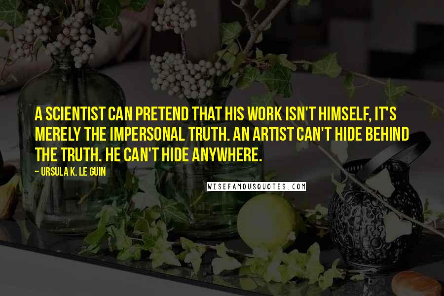 Ursula K. Le Guin Quotes: A scientist can pretend that his work isn't himself, it's merely the impersonal truth. An artist can't hide behind the truth. He can't hide anywhere.